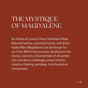 THE MYSTIQUE OF MAGDALENE An Oracle of Love by Cheryl Yambrach Rose. Beloved teacher, practical mystic, and divine healer Mary Magdalene is an archetype for our time. Within her journeys, we discover the stories, secrets, and potentials of all women who rise above challenges using intuition, creative thinking, and deep, transformative compassion.