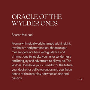 ORACLE OF THE WYLDER ONES Sharon McLeod From a whimsical world charged with insight, symbolism and premonition, these unique messengers are here with guidance and affirmations to invoke your inner wylderness and bring joy and adventure to all you do. The Wylder Ones love your curiosity for the future, your desire for self-awareness and your keen sense of the interplay between choice and destiny.