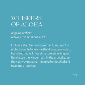 WHISPERS OF ALOHA Angela Hartfield Artwork by Christina DeHoff Embrace the bliss, empowerment, and spirit of Aloha through Angela Hartfield's oracular ode to her island home. In her signature style, Angela illuminates the wisdom within the artworks, so they convey personal meaning for detailed and revelatory readings.