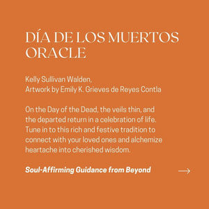 DÍA DE LOS MUERTOS ORACLE Kelly Sullivan Walden, Artwork by Emily K. Grieves de Reyes Contla On the Day of the Dead, the veils thin, and the departed return in a celebration of life. Tune in to this rich and festive tradition to connect with your loved ones and alchemize heartache into cherished wisdom. Soul-Affirming Guidance from Beyond