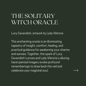 THE SOLITARY WITCH ORACLE Lucy Cavendish, artwork by Lady Viktoria This enchanting oracle is an illuminating tapestry of insight, comfort, healing, and practical guidance for awakening your charms and senses. Together, the spark of Lucy Cavendish's prose and Lady Viktoria's alluring hand-painted imagery evoke profound rememberings to draw back the veil and celebrate your magickal soul.