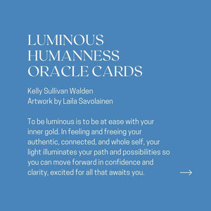 LUMINOUS HUMANNESS ORACLE CARDS Kelly Sullivan Walden Artwork by Laila Savolainen To be luminous is to be at ease with your inner gold. In feeling and freeing your authentic, connected, and whole self, your light illuminates your path and possibilities so you can move forward in confidence and clarity, excited for all that awaits you.