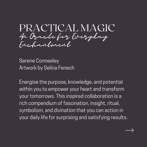 PRACTICAL MAGIC An Oracle for Everyday Enchantment Serene Conneeley Artwork by Selina Fenech Energise the purpose, knowledge, and potential within you to empower your heart and transform your tomorrows. This inspired collaboration is a rich compendium of fascination, insight, ritual, symbolism, and divination that you can action in your daily life for surprising and satisfying results.