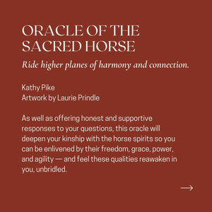 ORACLE OF THE SACRED HORSE Ride higher planes of harmony and connection. Kathy Pike Artwork by Laurie Prindle As well as offering honest and supportive responses to your questions, this oracle will deepen your kinship with the horse spirits so you can be enlivened by their freedom, grace, power, and agility - and feel these qualities reawaken in you, unbridled.