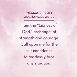 Angel Affirmations sample Card "MESSAGE FROM ARCHANGEL ARIEL:
I am the "Lioness of God," archangel of strength and courage.
Call upon me for the self-confidence to fearlessly face any situation."