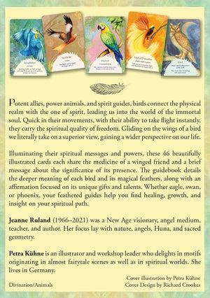 Oracle of the Birds Card Deck back cover "Potent allies, power animals, and spirit guides, birds connect the physical realm with the one of spirit, leading us into the world of the immortal soul. Quick in their movements, with their ability to take flight instantly, they carry the spiritual quality of freedom. Gliding on the wings of a bird we literally take on a superior view, gaining a wider perspective on our life.
Illuminating their spiritual messages and powers, these 46 beautifully illustrated..."