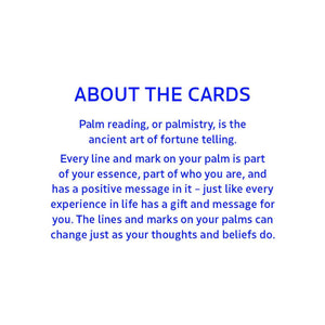 ABOUT THE CARDS:
Palm reading, or palmistry, is the ancient art of fortune telling.
Every line and mark on your palm is part of your essence, part of who you are, and has a positive message in it - just like every experience in life has a gift and message for you. The lines and marks on your palms can change just as your thoughts and beliefs do.