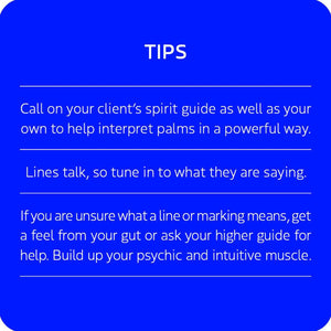 TIPS:
Call on your client's spirit guide as well as your own to help interpret palms in a powerful way.
Lines talk, so tune in to what they are saying.
If you are unsure what a line or marking means, get a feel from your gut or ask your higher guide for help. Build up your psychic and intuitive muscle.