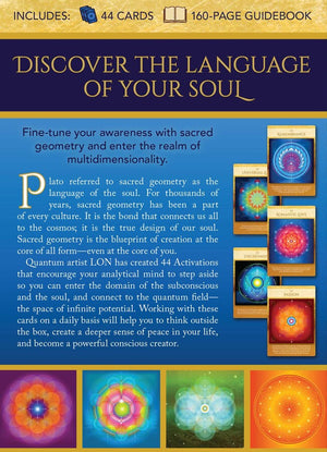 Sacred Geometry Activations Oracle back cover "INCLUDES:
44 CARDS, 160-PAGE GUIDEBOOK
DISCOVER THE LANGUAGE OF YOUR SOUL
Fine-tune your awareness with sacred geometry and enter the realm of multidimensionality.
Plato referred to sacred geometry as the language of the soul. For thousands of years, sacred geometry has been a part of every culture. It is the bond that connects us all to the cosmos; it is the true design of our soul.
Sacred geometry is the blueprint of creation at the core of all form-even..."